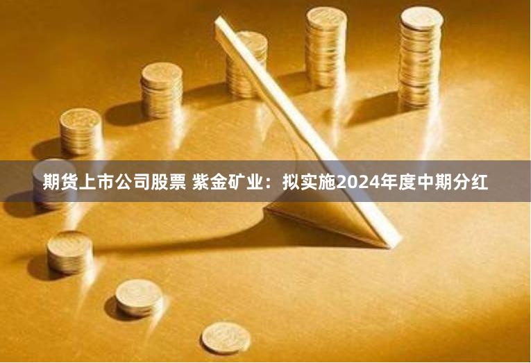 期货上市公司股票 紫金矿业：拟实施2024年度中期分红