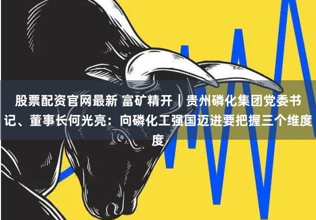 股票配资官网最新 富矿精开｜贵州磷化集团党委书记、董事长何光亮：向磷化工强国迈进要把握三个维度