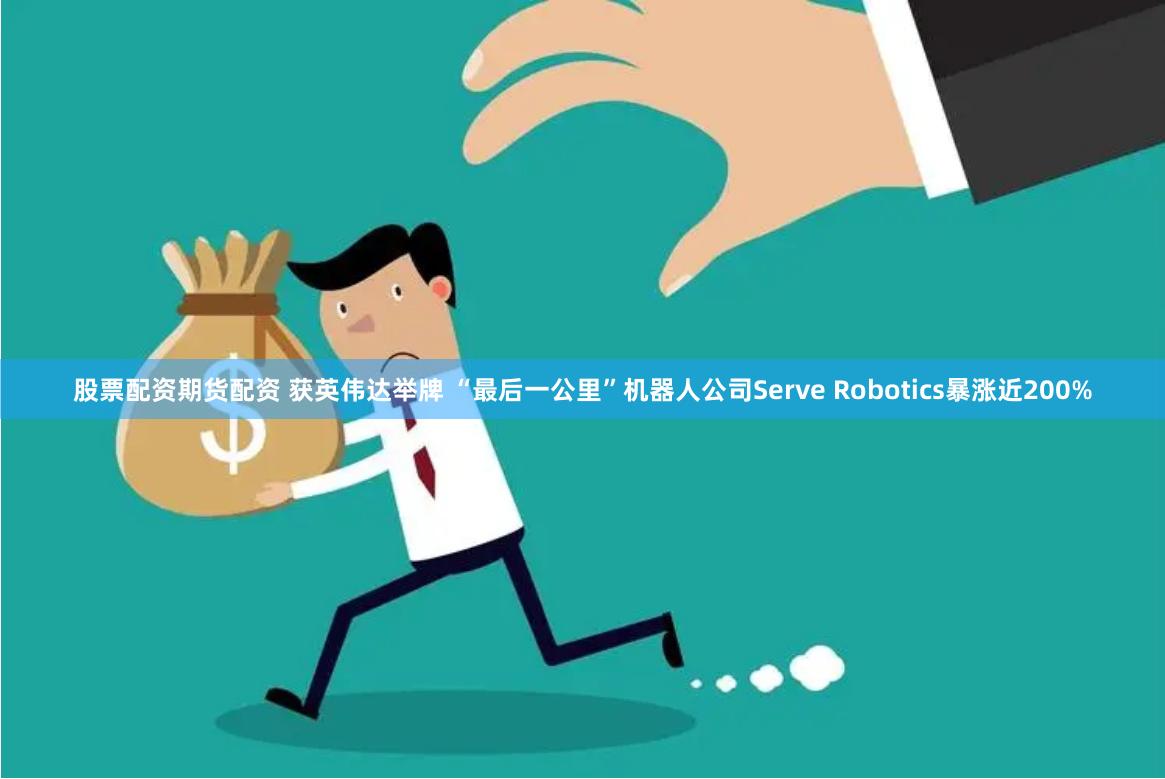 股票配资期货配资 获英伟达举牌 “最后一公里”机器人公司Serve Robotics暴涨近200%