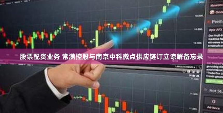 股票配资业务 常满控股与南京中科微点供应链订立谅解备忘录