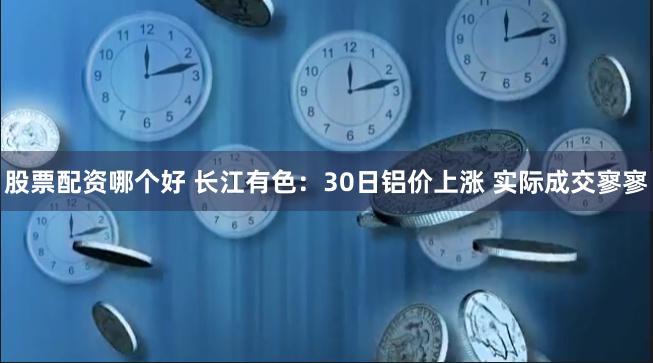 股票配资哪个好 长江有色：30日铝价上涨 实际成交寥寥