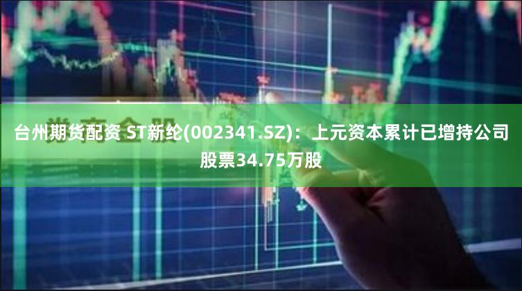 台州期货配资 ST新纶(002341.SZ)：上元资本累计已增持公司股票34.75万股