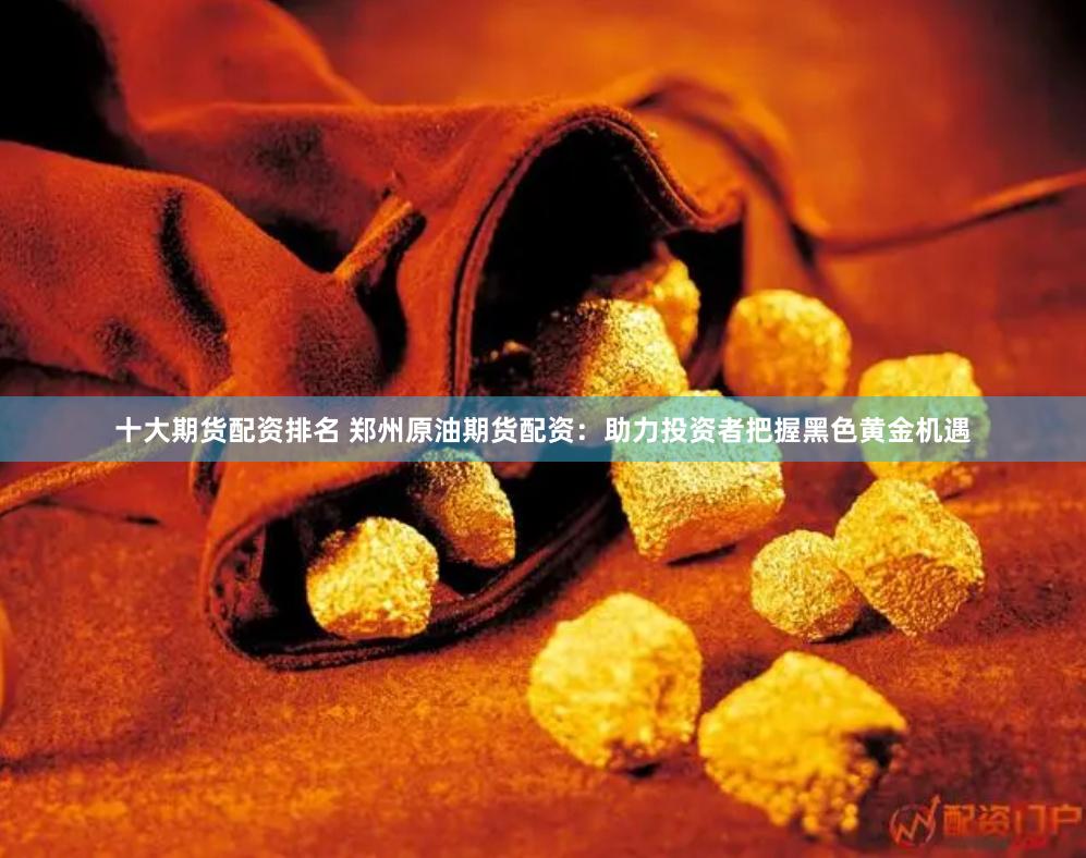十大期货配资排名 郑州原油期货配资：助力投资者把握黑色黄金机遇