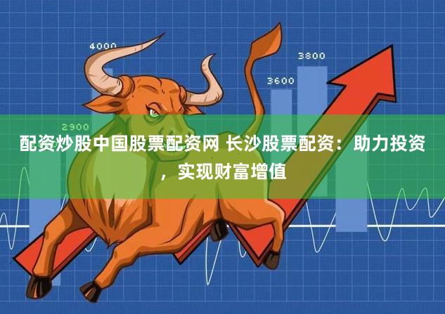 配资炒股中国股票配资网 长沙股票配资：助力投资，实现财富增值