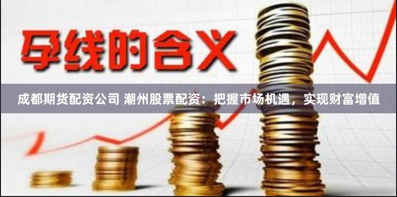 成都期货配资公司 潮州股票配资：把握市场机遇，实现财富增值