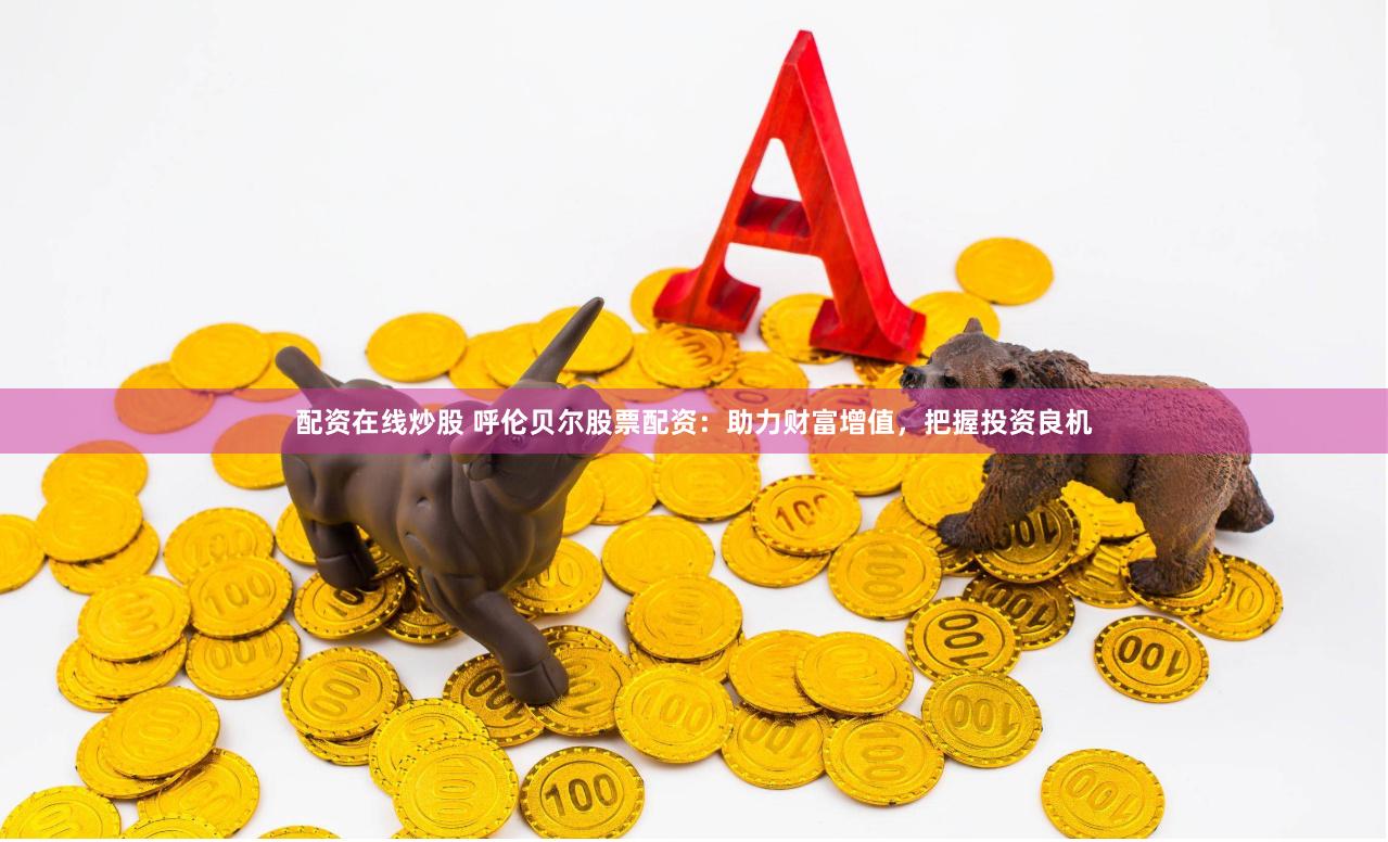 配资在线炒股 呼伦贝尔股票配资：助力财富增值，把握投资良机