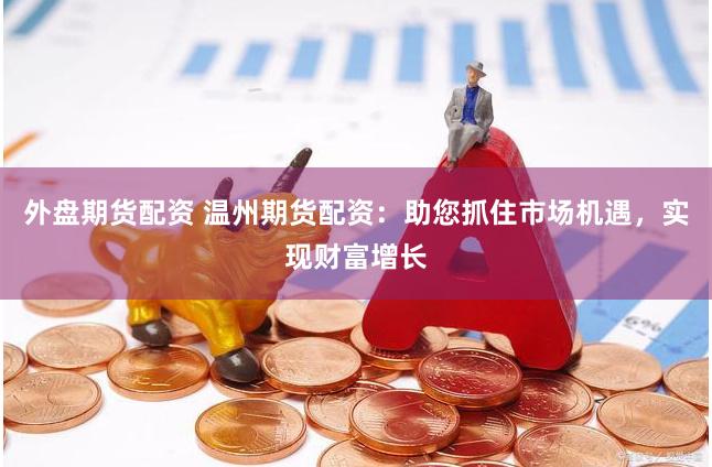 外盘期货配资 温州期货配资：助您抓住市场机遇，实现财富增长