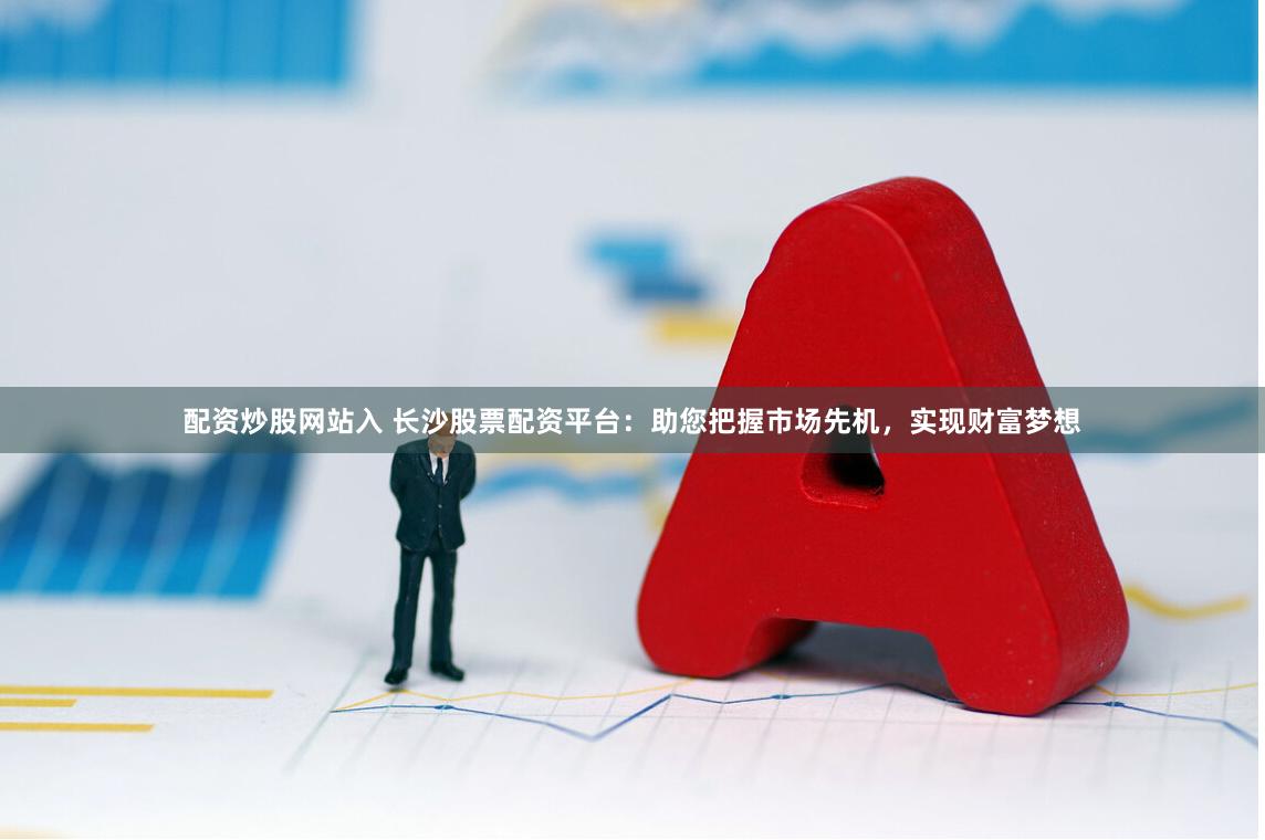 配资炒股网站入 长沙股票配资平台：助您把握市场先机，实现财富梦想