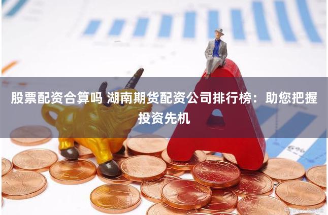 股票配资合算吗 湖南期货配资公司排行榜：助您把握投资先机